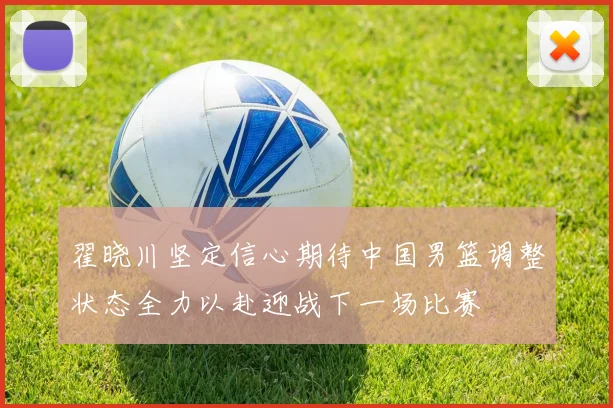 翟晓川坚定信心期待中国男篮调整状态全力以赴迎战下一场比赛
