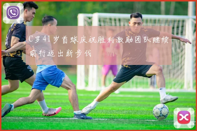 C罗41岁首球庆祝胜利激励团队继续前行迈出新步伐