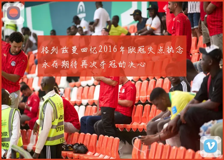 格列兹曼回忆2016年欧冠失点执念永存期待再次夺冠的决心