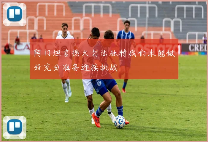 阿门坦言热火打法独特我们未能做好充分准备迎接挑战