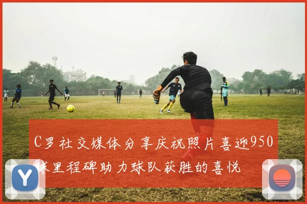 C罗社交媒体分享庆祝照片喜迎950球里程碑助力球队获胜的喜悦