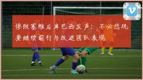 惨败塞维后库巴西发声：不必悲观要继续前行与改进团队表现
