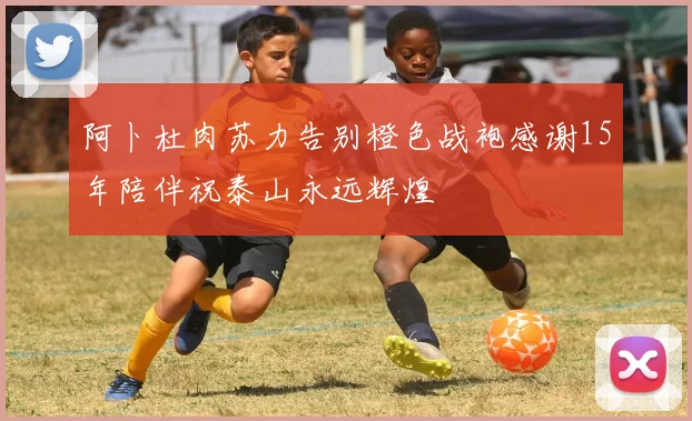 阿卜杜肉苏力告别橙色战袍感谢15年陪伴祝泰山永远辉煌