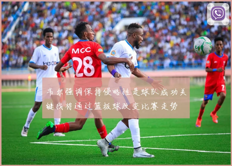 韦尔强调保持侵略性是球队成功关键我将通过篮板球改变比赛走势