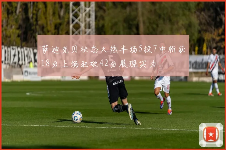 萨迪克贝状态火热半场5投7中斩获18分上场狂砍42分展现实力