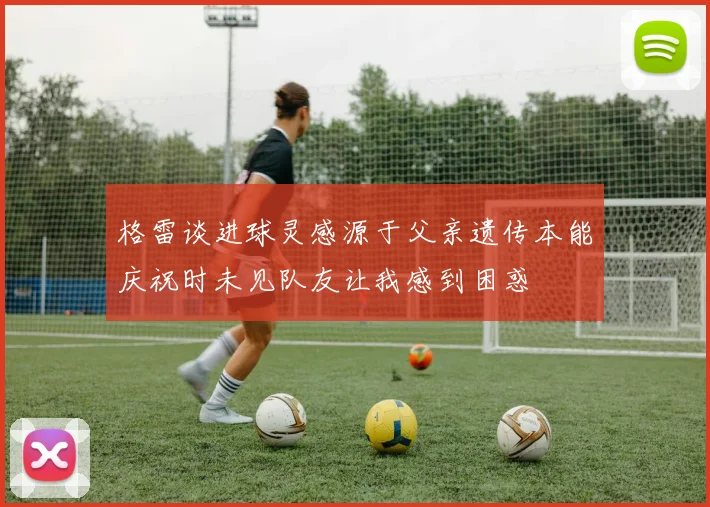 格雷谈进球灵感源于父亲遗传本能庆祝时未见队友让我感到困惑