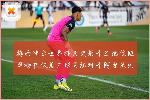 梅西冲击世界杯历史射手王地位距离榜首仅差三球同组对手阿尔及利亚奥地利约旦