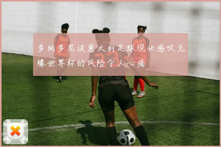 多纳多尼谈意大利足球现状感叹无缘世界杯的风险令人心痛