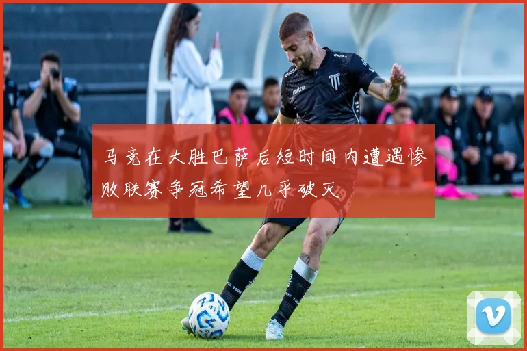 马竞在大胜巴萨后短时间内遭遇惨败联赛争冠希望几乎破灭