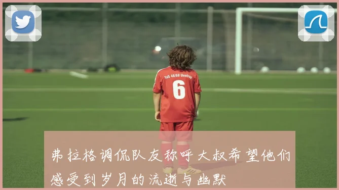 弗拉格调侃队友称呼大叔希望他们感受到岁月的流逝与幽默