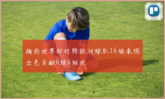 梅西世界杯对阵欧洲球队16场表现出色贡献6球6助攻