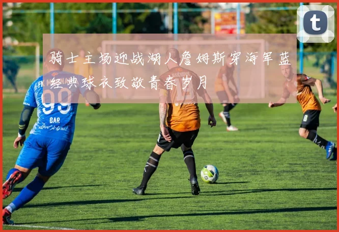 骑士主场迎战湖人詹姆斯穿海军蓝经典球衣致敬青春岁月