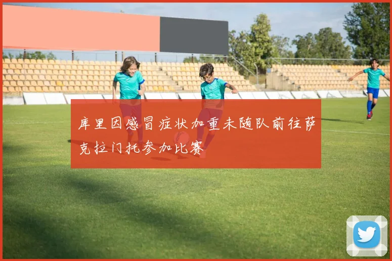 库里因感冒症状加重未随队前往萨克拉门托参加比赛